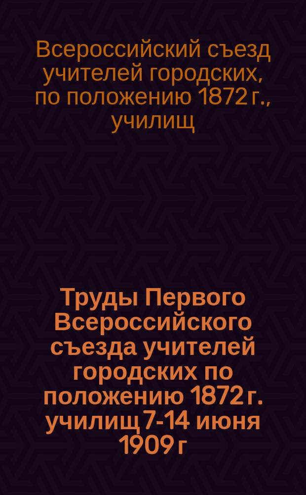 Труды Первого Всероссийского съезда учителей городских по положению 1872 г. училищ 7-14 июня 1909 г. : В 2 т. Т. 1