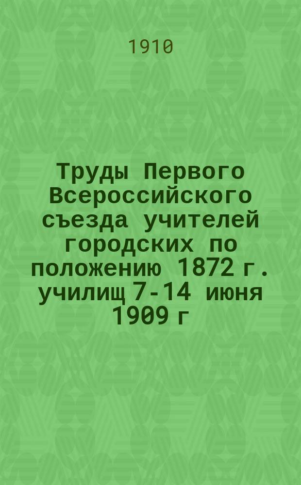 Труды Первого Всероссийского съезда учителей городских по положению 1872 г. училищ 7-14 июня 1909 г : В 2 т. Т. 1. Т. 2. Ч. 1