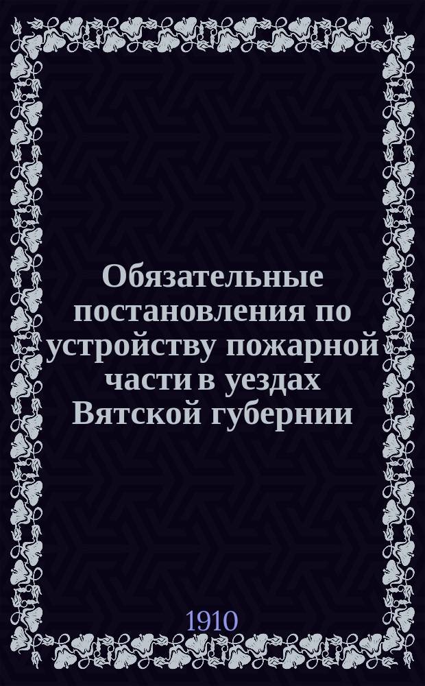 Обязательные постановления по устройству пожарной части в уездах Вятской губернии (вне городских поселений) и о тушении пожаров, составленные Вятским губернским земским собранием XXXIII и XL-й очередных сессий согласно пун. 1 ст. 108 Полож. о зем. учр. и изданные вят. губернатором на основании ст. 111 Полож. о зем. учр. порядком, определенным ст. 424 т. 2, издан. 1892 года