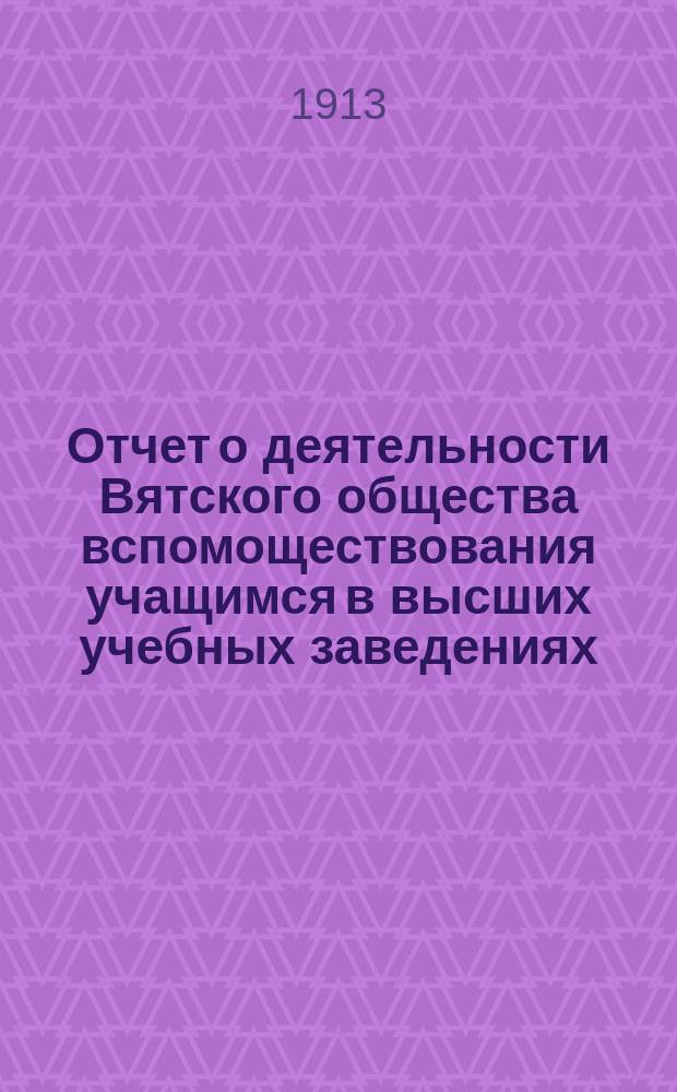 Отчет о деятельности Вятского общества вспомоществования учащимся в высших учебных заведениях... с 1 июля 1912 г. по 1-е июля 1913 г.