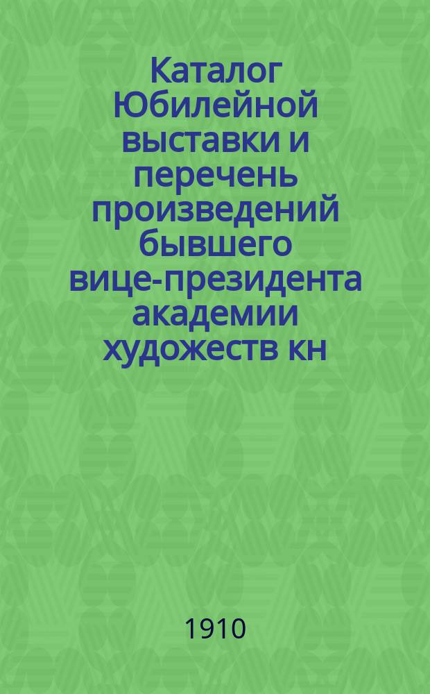 Каталог Юбилейной выставки и перечень произведений бывшего вице-президента академии художеств кн. Г.Г. Гагарина