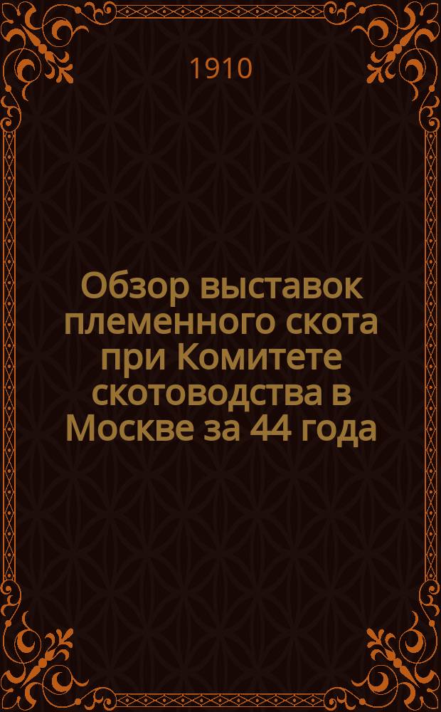 Обзор выставок племенного скота при Комитете скотоводства в Москве за 44 года : (Докл. сост. по поручению Ком. скотоводства и принят на заседании Ком. 6 сент. 1910 г.)