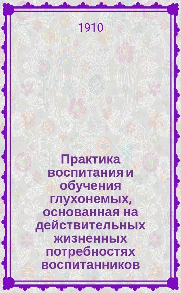 Практика воспитания и обучения глухонемых, основанная на действительных жизненных потребностях воспитанников : Крит. обзор соврем. состояния дела обучения с пример. уроками и предложениями для поднятия уровня успешности обучения уст. речи : Для учителей и родителей глухонемых