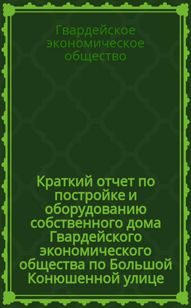 Краткий отчет по постройке и оборудованию собственного дома Гвардейского экономического общества по Большой Конюшенной улице, д. № 21 в С.-Петербурге, 1908-1909