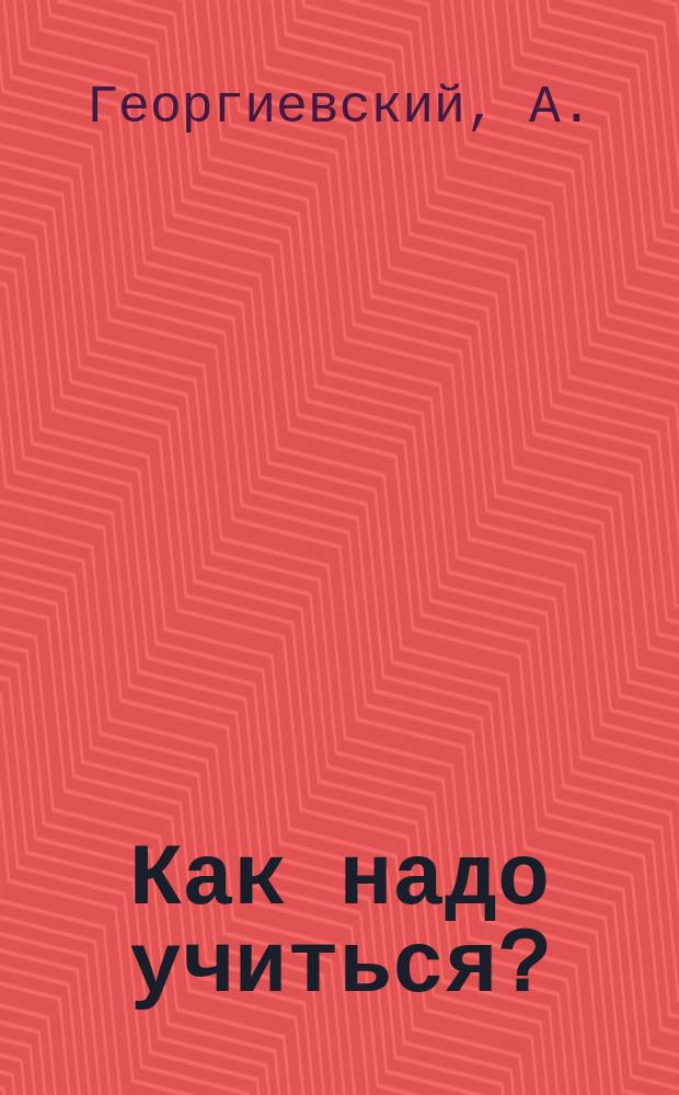 Как надо учиться? : Укрепление памяти и соображения : Новейшие способы легко сохранять в памяти все читанное, слышанное и виденное : Искусство чтения : Понимание и запоминание прочитанного