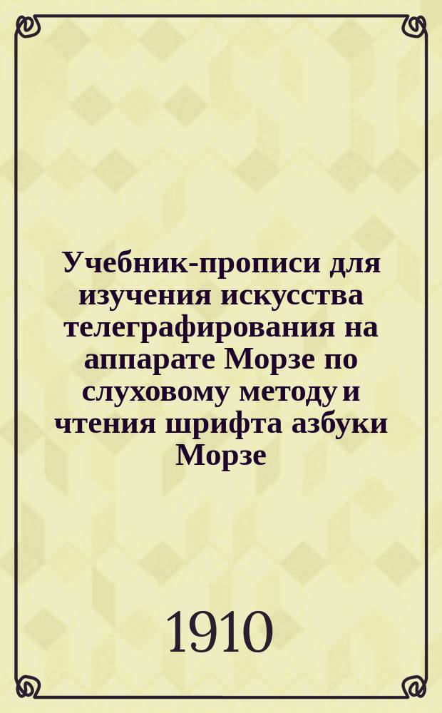 Учебник-прописи для изучения искусства телеграфирования на аппарате Морзе по слуховому методу и чтения шрифта азбуки Морзе (дома и в телеграфных школах) : С черт., крат. объясн. действия аппарата Морзе и упражнениями для передачи депеш на рус. и иностр. яз