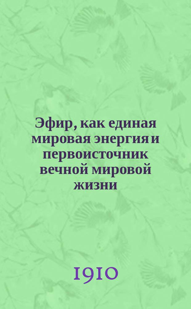 Эфир, как единая мировая энергия и первоисточник вечной мировой жизни : (Попытка к решению мировых задач естеств.-науч. философии и энциклопедии медицины)
