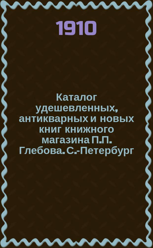 Каталог удешевленных, антикварных и новых книг книжного магазина П.П. Глебова. С.-Петербург.. : № [1]-. [№ 1]
