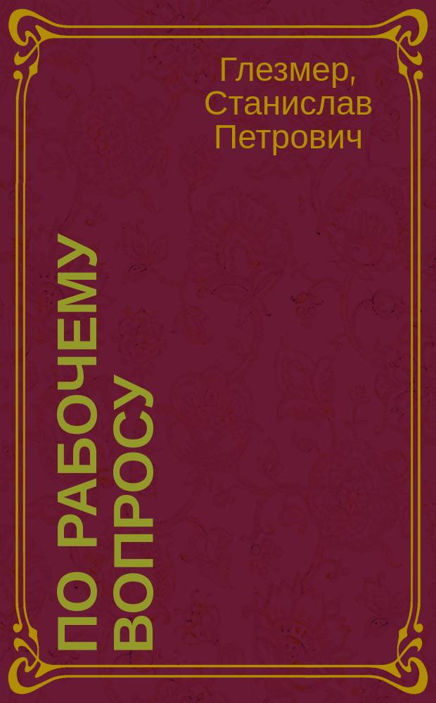 По рабочему вопросу : Речь пред. О-ва заводчиков и фабрикантов, чл. Гос. совета С.П. Глезмера в заседании Гос. совета 7 мая 1910 года