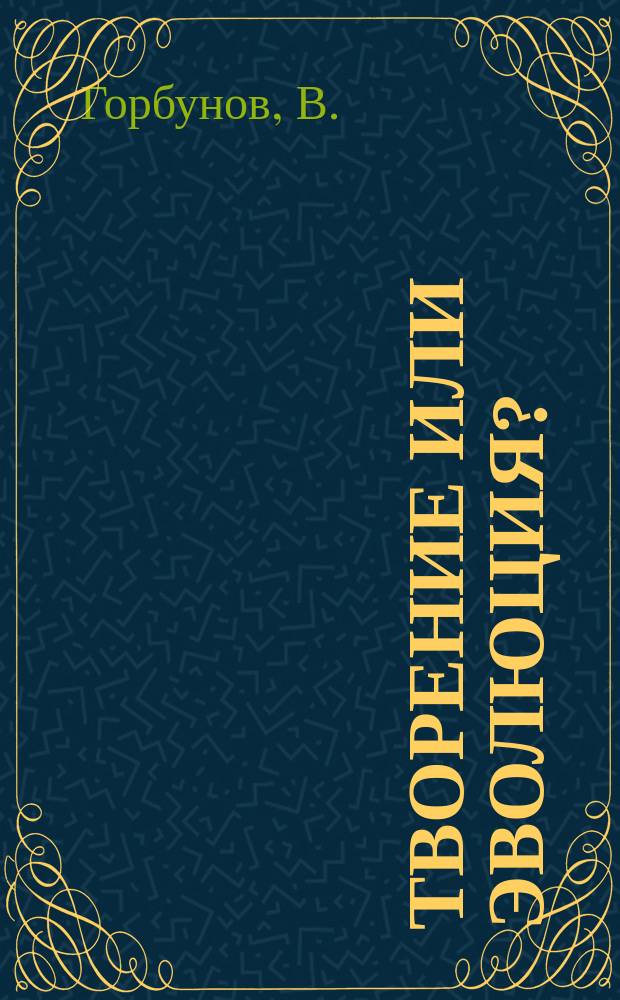 Творение или эволюция? : Крит. разбор соврем. выводов естествознания о происхождении мира и человека