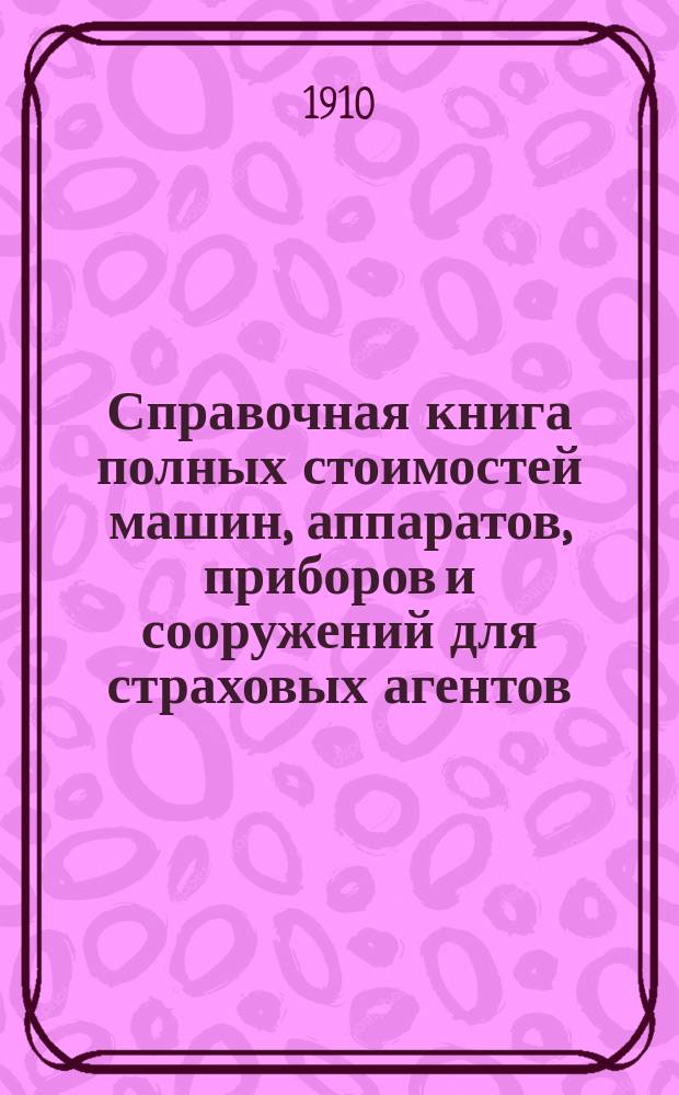 Справочная книга полных стоимостей машин, аппаратов, приборов и сооружений для страховых агентов, составителей смет и оценщиков фабрик, заводов и промышленных заведений : 1910 г