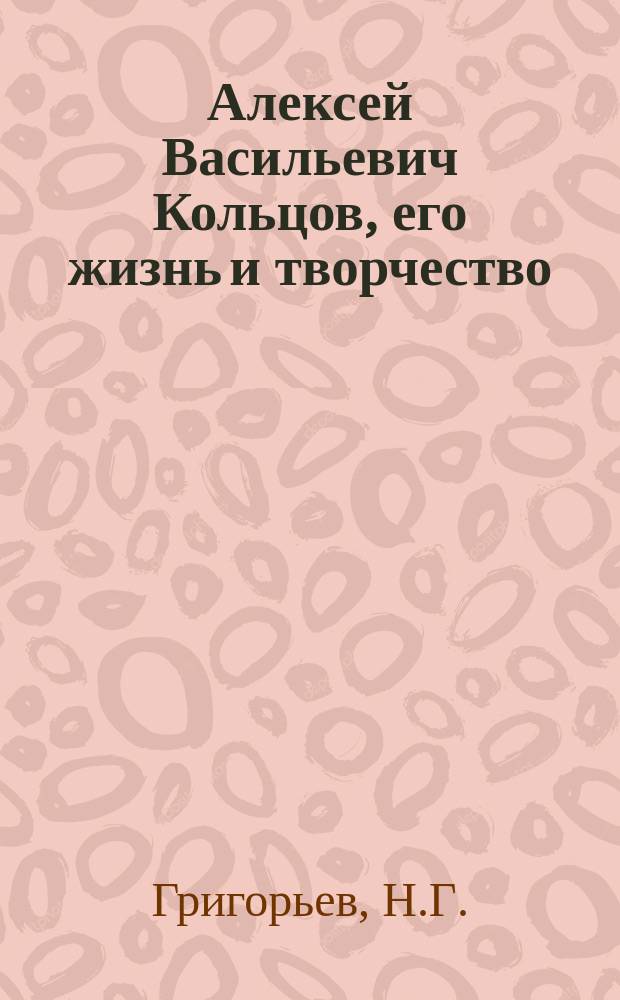 Алексей Васильевич Кольцов, его жизнь и творчество : Ист.-лит. очерки Н.Г. Григорьева