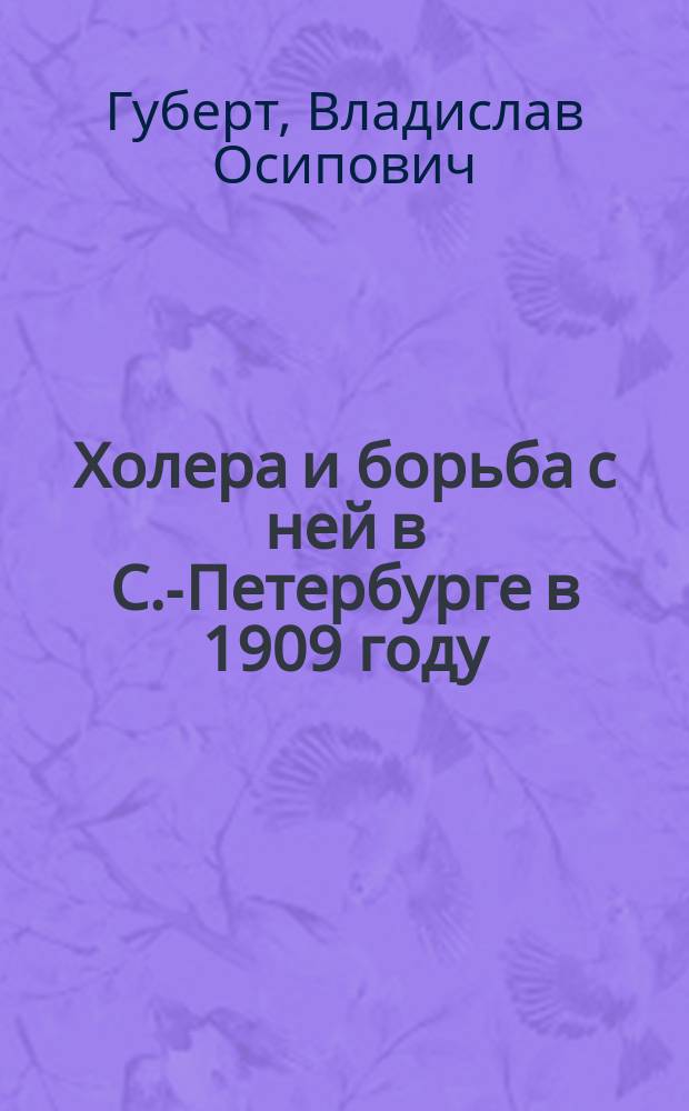 Холера и борьба с ней в С.-Петербурге в 1909 году : Предвар. отчет пред. Гор. сан. комис. В.О. Губерта : Представлен Гор. думе 16 дек. 1909 г.