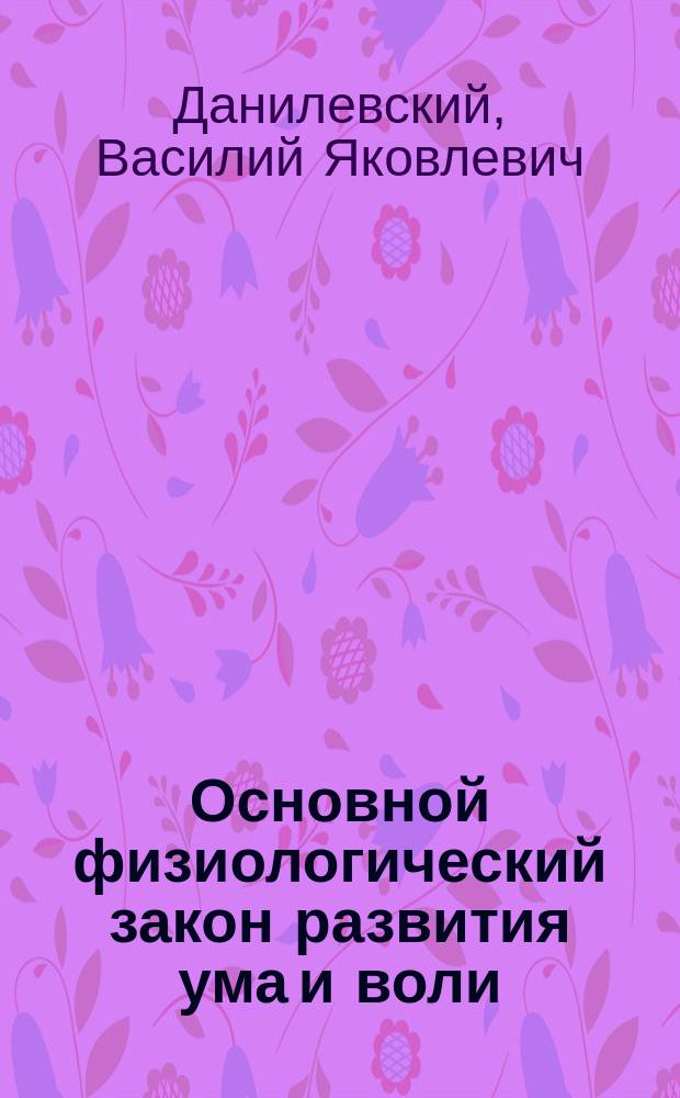 Основной физиологический закон развития ума и воли : (Речь, произнес. на Общ. собр. 12 Съезда рус. естествоиспытателей и врачей 2 янв. 1910 г.)