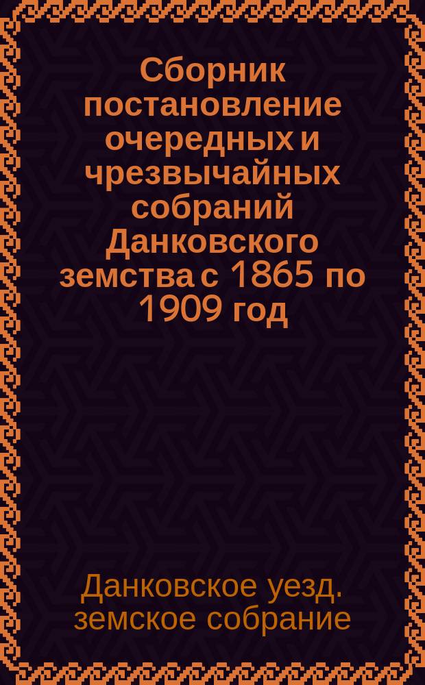 Сборник постановление очередных и чрезвычайных собраний Данковского земства с 1865 по 1909 год