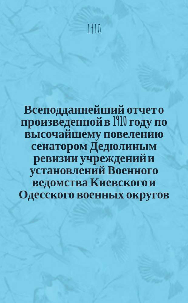 Всеподданнейший отчет о произведенной в 1910 году по высочайшему повелению сенатором Дедюлиным ревизии учреждений и установлений Военного ведомства Киевского и Одесского военных округов