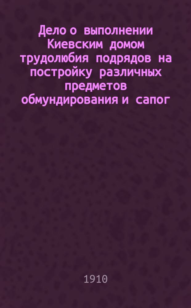 Дело о выполнении Киевским домом трудолюбия подрядов на постройку различных предметов обмундирования и сапог, принятых по контрактам от 26 августа и 25 ноября 1908 г. для нужд Киевского и Одесского военных округов