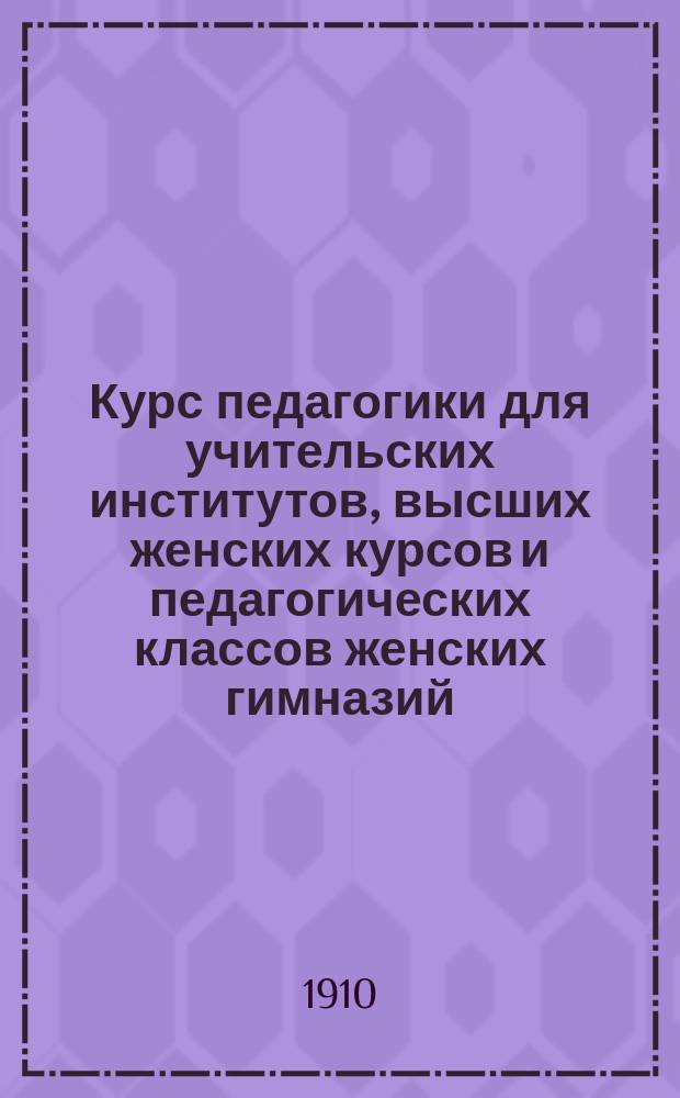 Курс педагогики для учительских институтов, высших женских курсов и педагогических классов женских гимназий. Ч. 1 : Основы педагогики, дидактики и методики