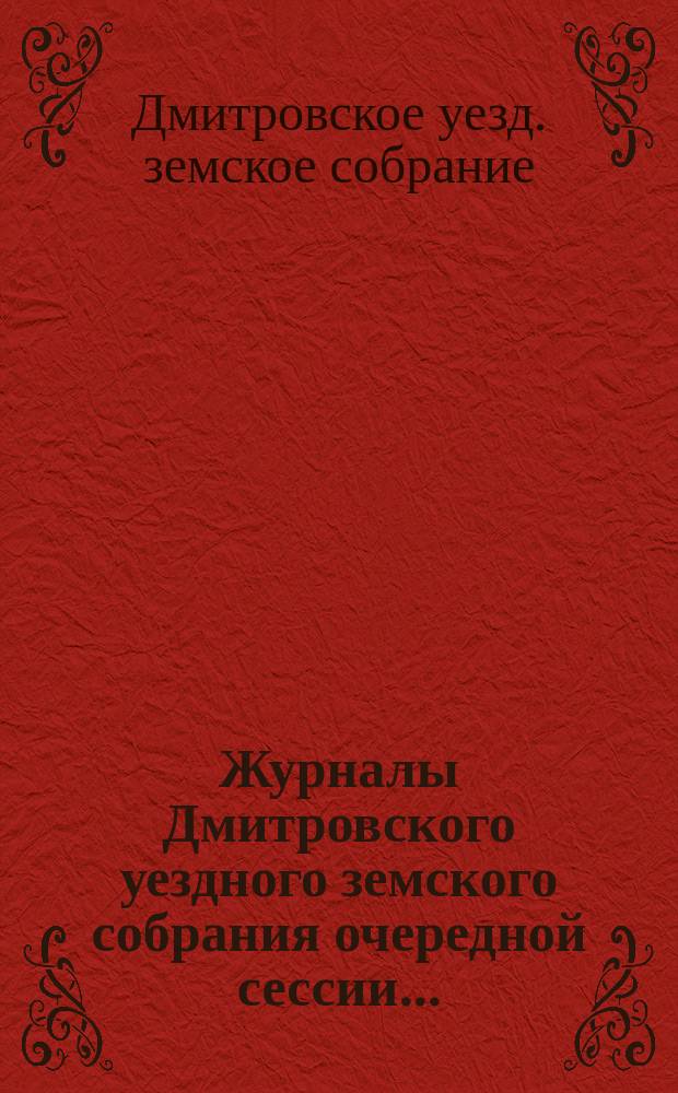 Журналы Дмитровского уездного земского собрания очередной сессии...