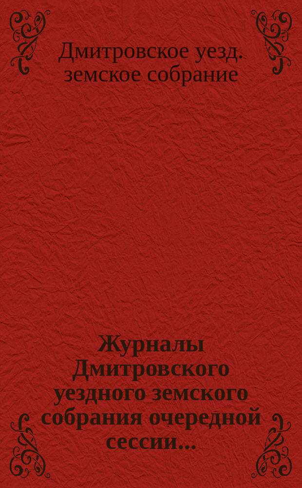 Журналы Дмитровского уездного земского собрания очередной сессии...