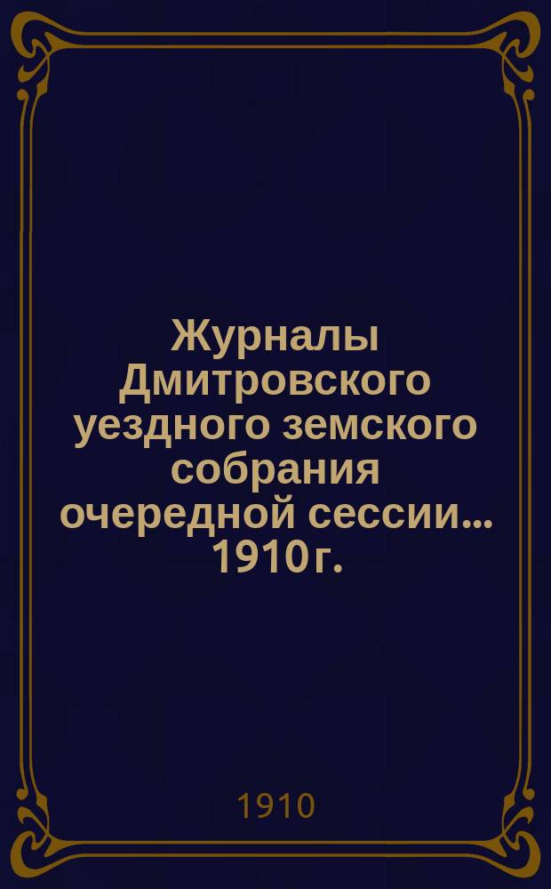 Журналы Дмитровского уездного земского собрания очередной сессии... ... 1910 г. : ... 1910 г. с приложениями