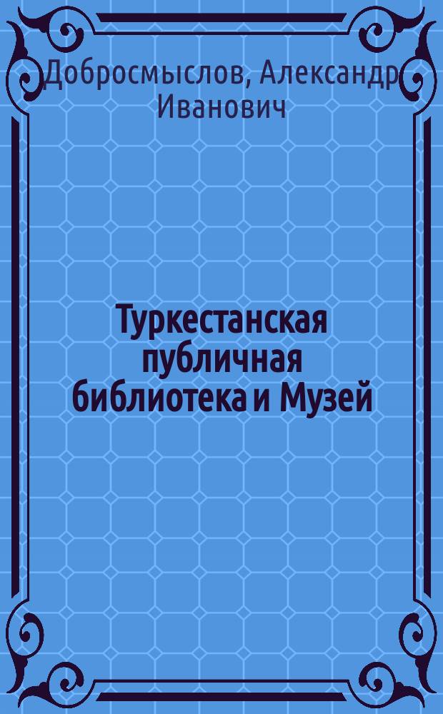 Туркестанская публичная библиотека и Музей : Ист. очерк и Отчет Б-ки и Музея за 1909 г. : Из доп. к кн. "Ташкент в его прошлом и настоящем"