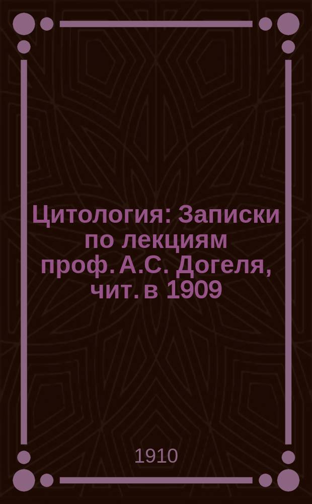 Цитология : Записки по лекциям проф. А.С. Догеля, чит. в 1909/10 акад. г. студентам С.-Петерб. ун-та