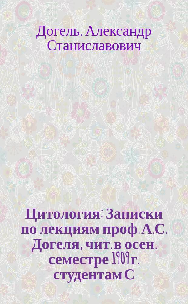 Цитология : Записки по лекциям проф. А.С. Догеля, чит. в осен. семестре 1909 г. студентам С.-Петерб. ун-та