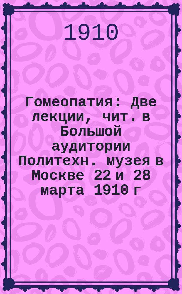 Гомеопатия : Две лекции, чит. в Большой аудитории Политехн. музея в Москве 22 и 28 марта 1910 г.
