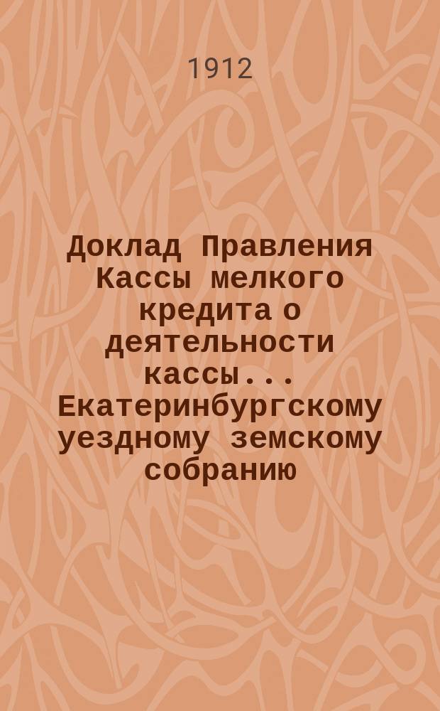 Доклад Правления Кассы мелкого кредита о деятельности кассы... Екатеринбургскому уездному земскому собранию... за период времени с 1 января по 31 августа 1912 года... : ... за период времени с 1 января по 31 августа 1912 года и о мероприятиях по мелкому кредиту... 43-й очередной сессии 1912 года