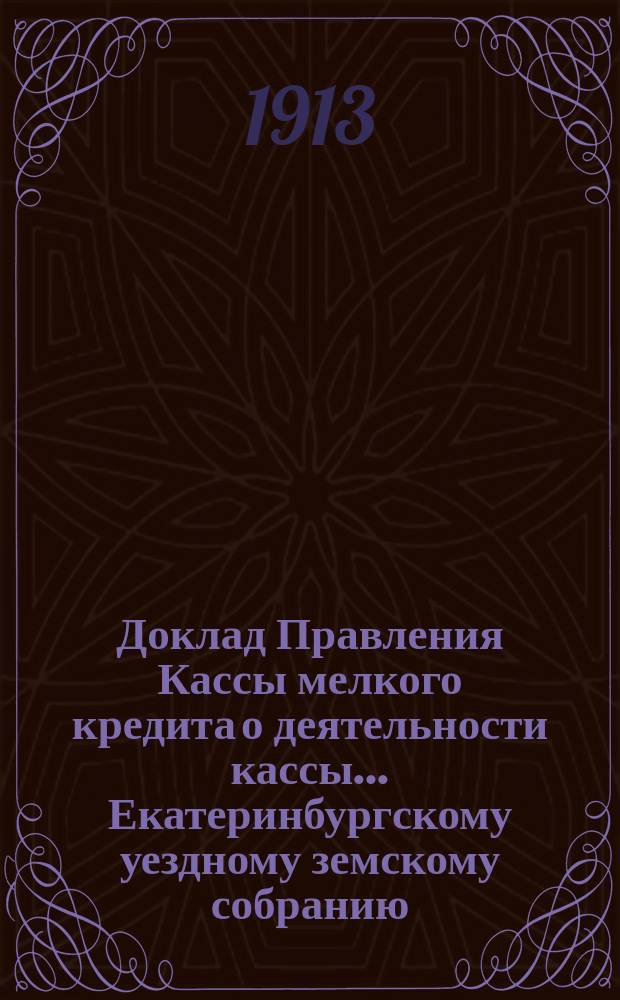 Доклад Правления Кассы мелкого кредита о деятельности кассы... Екатеринбургскому уездному земскому собранию... за период времени с 1 января по 31 августа 1913 : ... за период времени с 1 января по 31 августа 1913 и о мероприятиях по мелкому кредиту... 33-й чрезвычайной сессии 1913 года