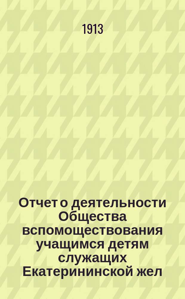 Отчет о деятельности Общества вспомоществования учащимся детям служащих Екатерининской жел. дороги... ... за 1913 год