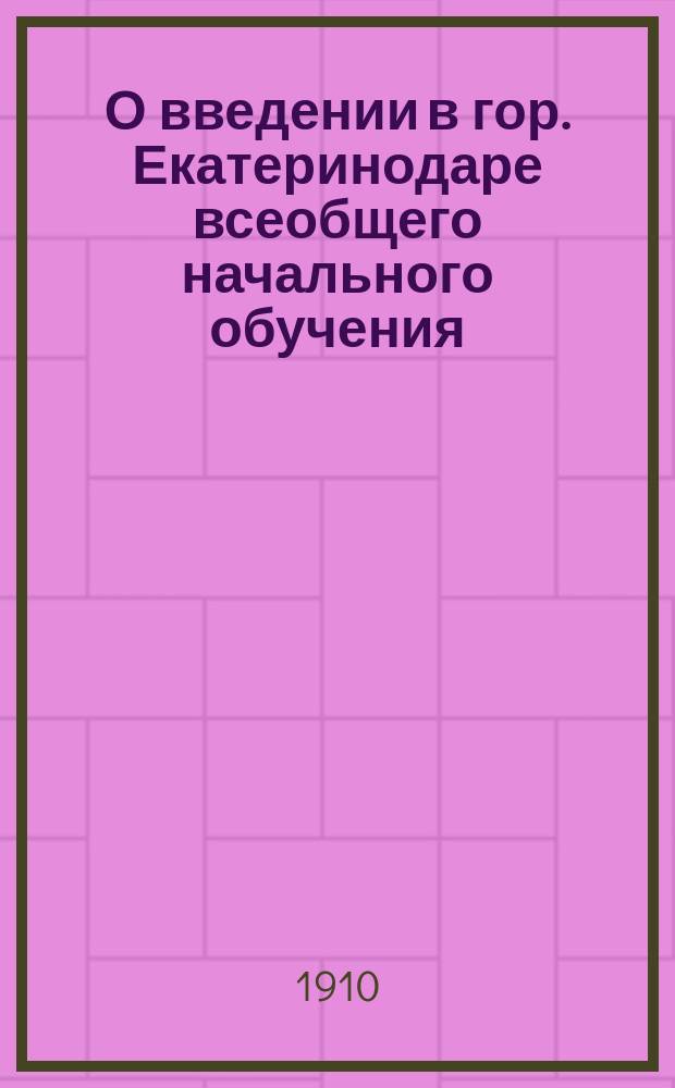 О введении в гор. Екатеринодаре всеобщего начального обучения : Докл. гор. Управы. Дек. 1910 г