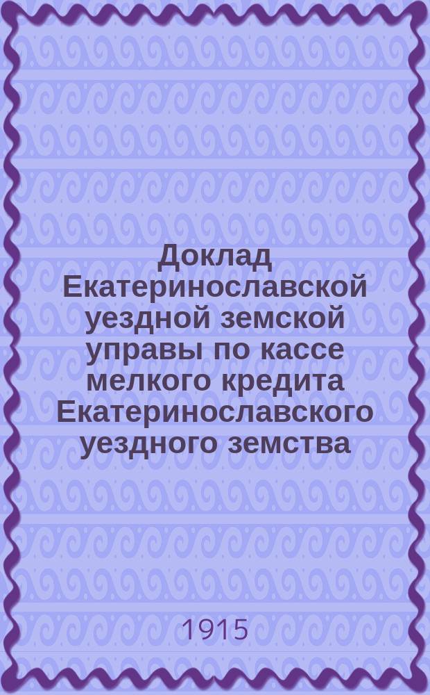 Доклад Екатеринославской уездной земской управы по кассе мелкого кредита Екатеринославского уездного земства... ... с отчетом за 1914 год
