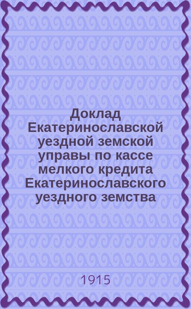 Доклад Екатеринославской уездной земской управы по кассе мелкого кредита Екатеринославского уездного земства... ... с отчетом за 1914 год