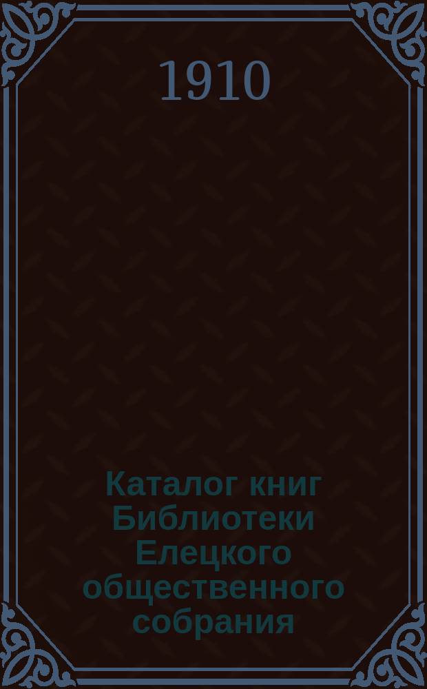 Каталог книг Библиотеки Елецкого общественного собрания : Сост. 1-го апр. 1910 г. Ч. 1. Ч. 1