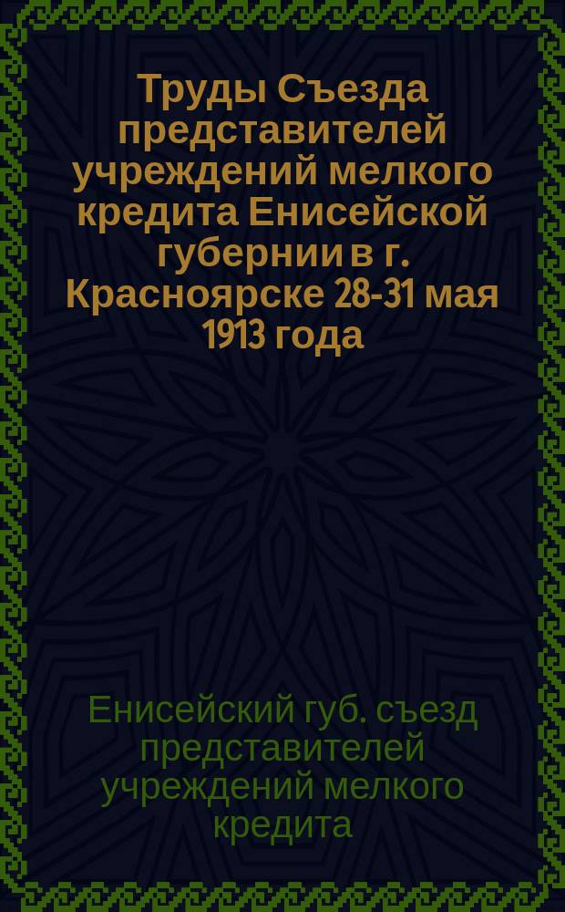 Труды Съезда представителей учреждений мелкого кредита Енисейской губернии в г. Красноярске 28-31 мая 1913 года