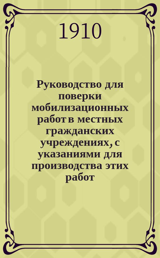 Руководство для поверки мобилизационных работ в местных гражданских учреждениях, с указаниями для производства этих работ : Сост. на основании: а) Инструкции, объявл. в приказе по В.в. 1909 г. № 564; б) Руководства по призыву нижних чинов запаса армии и флота; в) Инструкции по поставке в войска лошадей и повозок с упряжью (приказ по В.в. 1909 г. № 576)... и др. : Предназначается: а) для лиц, входящих в состав комис., производ. поверку мобилизац. работ в местных гражд. учреждениях; б) уезд. воин. нач.... и проч.