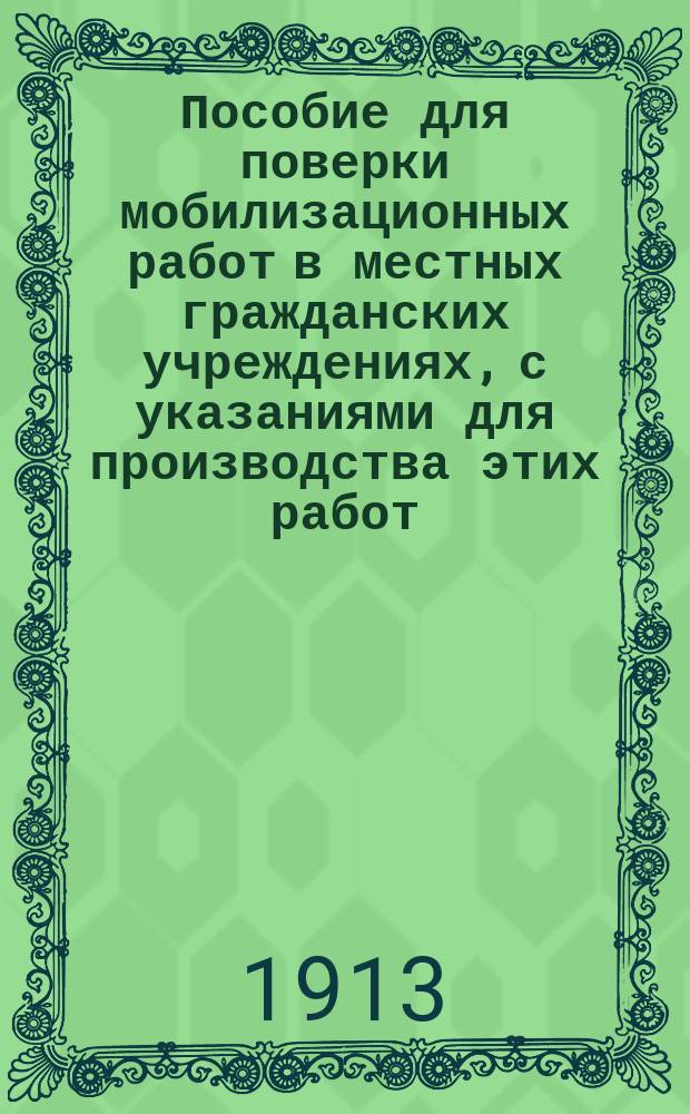 Пособие для поверки мобилизационных работ в местных гражданских учреждениях, с указаниями для производства этих работ : Сост. на основании: а) Инструкции, объявл. в приказе по В.в. 1909 г. № 564; б) Руководства по призыву нижних чинов запаса армии и флота; в) Инструкции по поставке в войска лошадей и повозок с упряжью (приказ по В.в. 1909 г. № 576)... и др. : Предназначается: а) для лиц, входящих в состав комис., производ. поверку мобилизац. работ в местных гражд. учреждениях; б) уезд. воин. нач.... и проч.