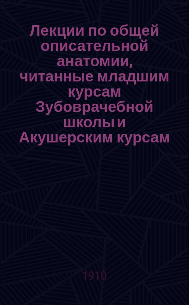 Лекции по общей описательной анатомии, читанные младшим курсам Зубоврачебной школы и Акушерским курсам