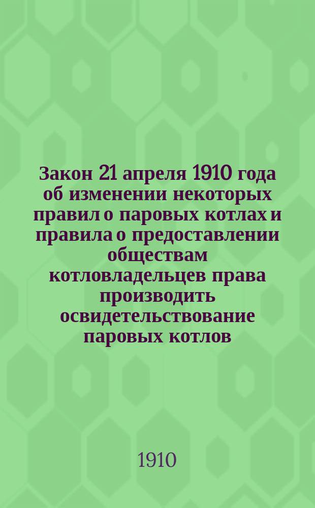 Закон 21 апреля 1910 года об изменении некоторых правил о паровых котлах и правила о предоставлении обществам котловладельцев права производить освидетельствование паровых котлов