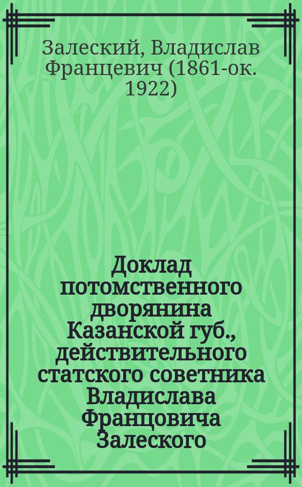Доклад потомственного дворянина Казанской губ., действительного статского советника Владислава Францовича Залеского : В Казан. очеред. 1911 г. губ. дворян. собр. : С прил.
