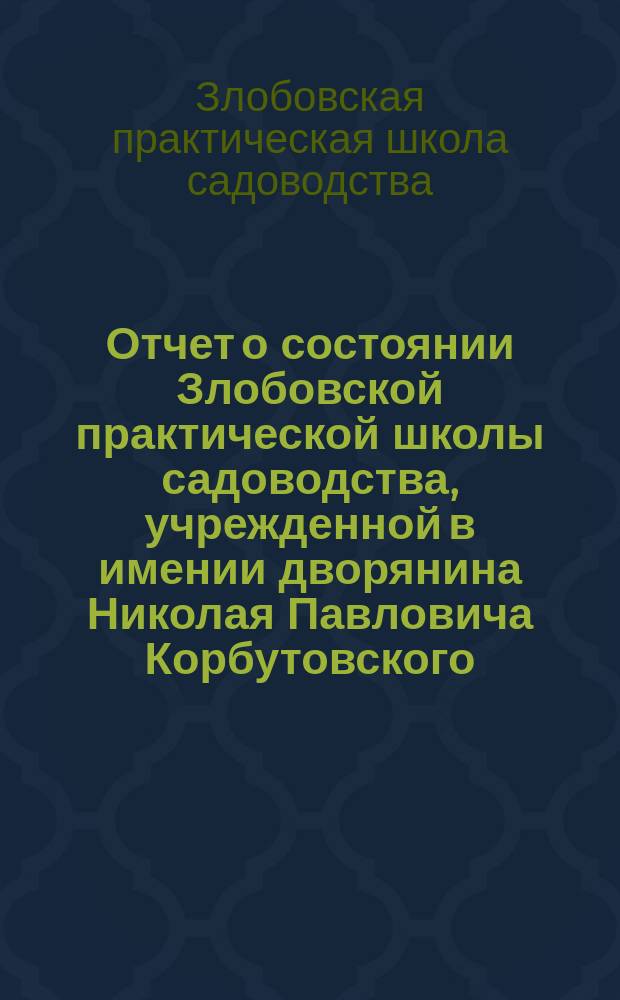 Отчет о состоянии Злобовской практической школы садоводства, учрежденной в имении дворянина Николая Павловича Корбутовского...