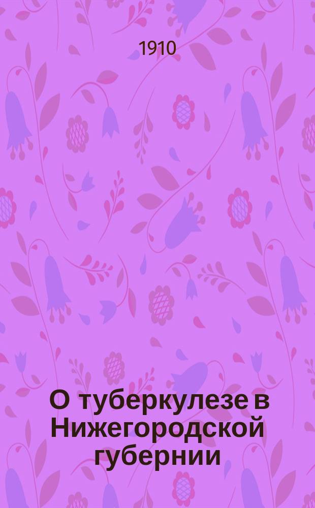 ... О туберкулезе в Нижегородской губернии : Докл. 5 Съезду врачей и представителей земств Нижегород. губ