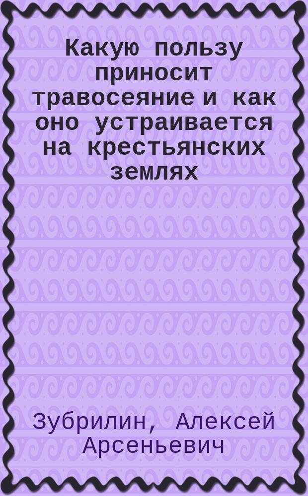 Какую пользу приносит травосеяние и как оно устраивается на крестьянских землях : 1 беседа агр. Волоколам. уезд. земства А.А. Зубрилина
