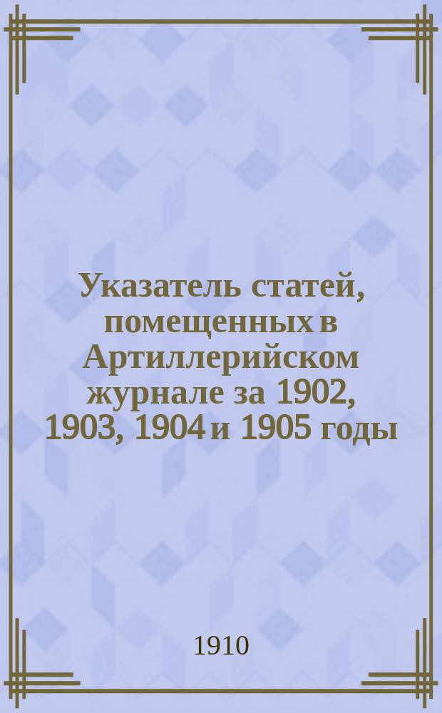 Указатель статей, помещенных в Артиллерийском журнале за 1902, 1903, 1904 и 1905 годы