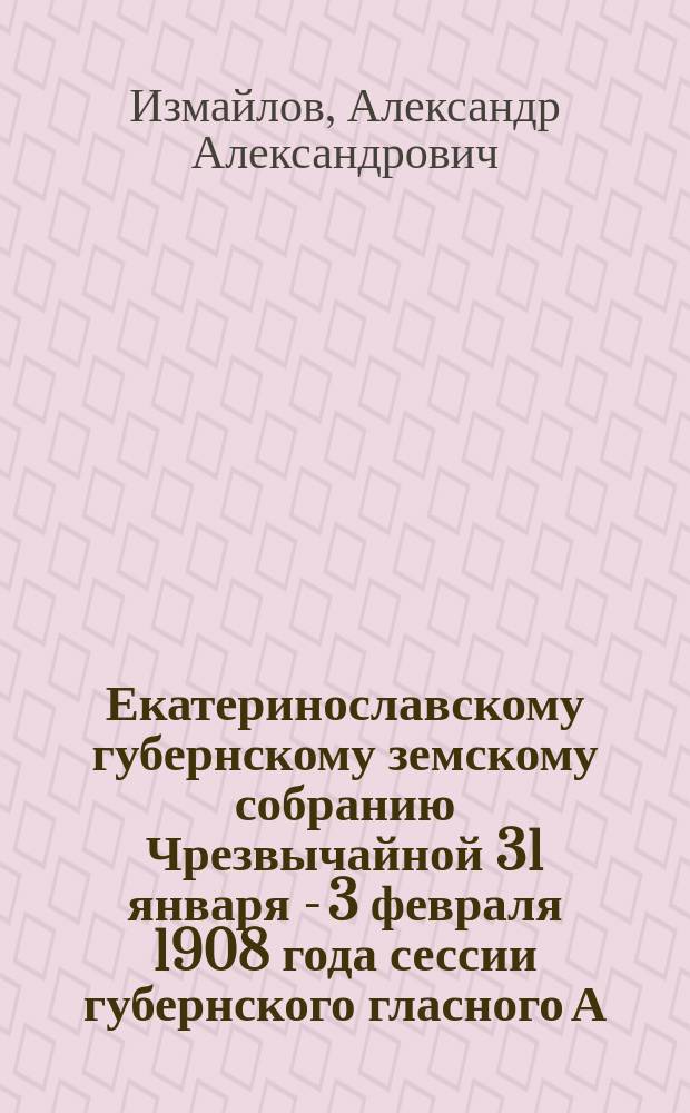 Екатеринославскому губернскому земскому собранию Чрезвычайной 31 января - 3 февраля 1908 года сессии губернского гласного А.А. Измайлова : Докл. о землеустростве крестьян Екатеринослав. губ