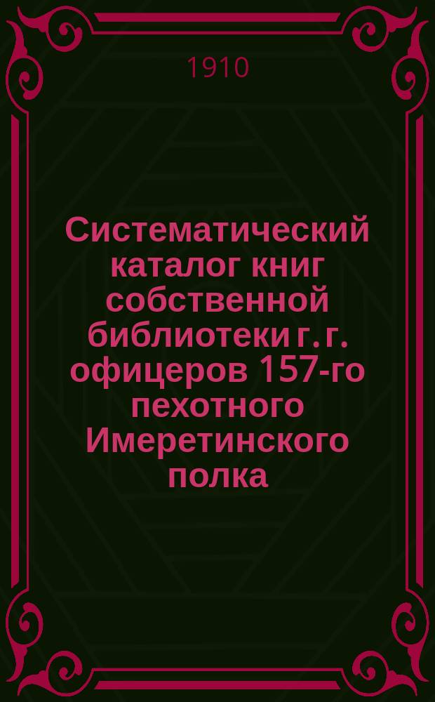 Систематический каталог книг собственной библиотеки г. г. офицеров 157-го пехотного Имеретинского полка