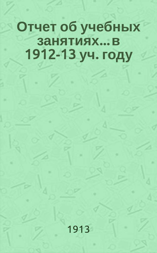 Отчет об учебных занятиях... в 1912-13 уч. году : Личный состав, распределение учебный занятий и проч. сведения на 1913-1914 учебный год