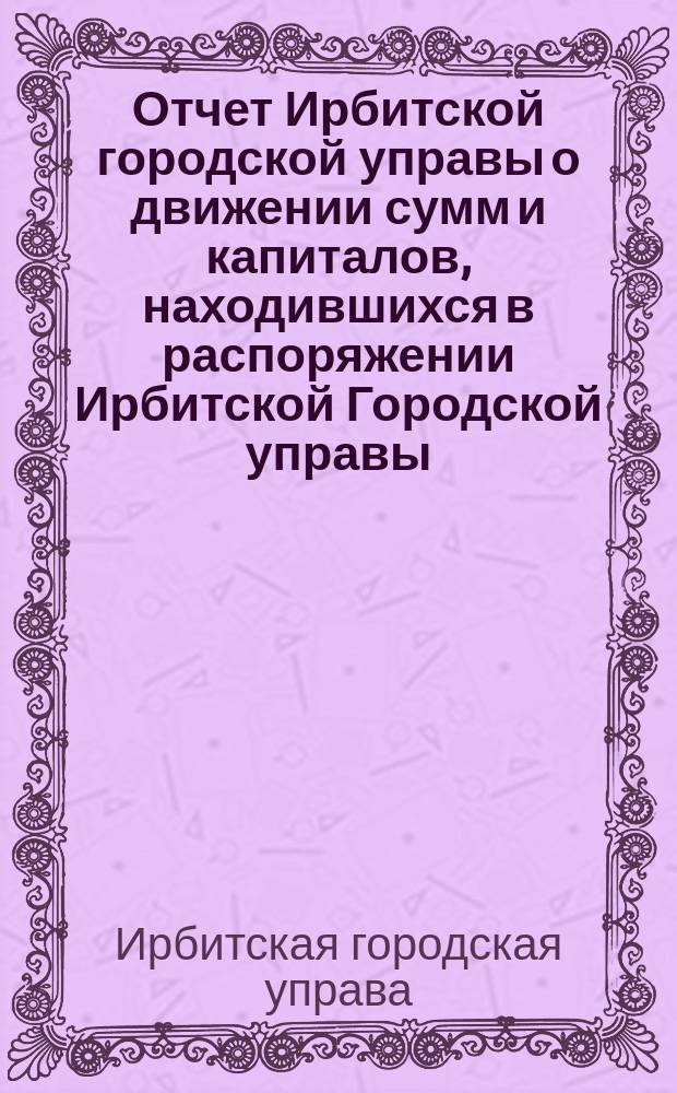 Отчет Ирбитской городской управы о движении сумм и капиталов, находившихся в распоряжении Ирбитской Городской управы...